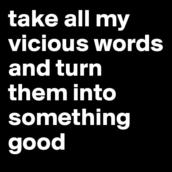 take all my vicious words and turn them into something good