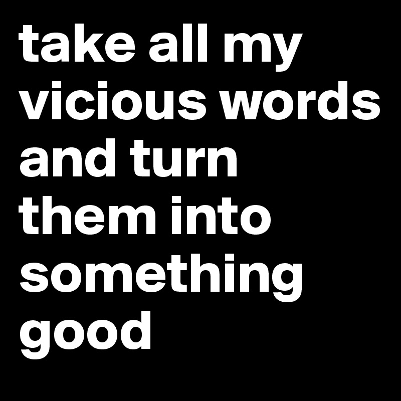 take all my vicious words and turn them into something good