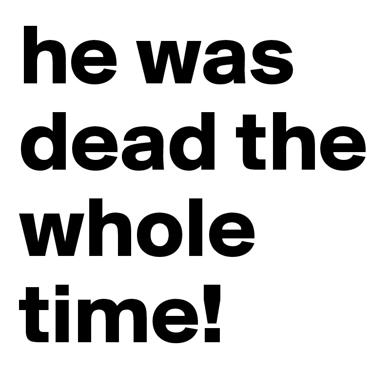 he was dead the whole time!