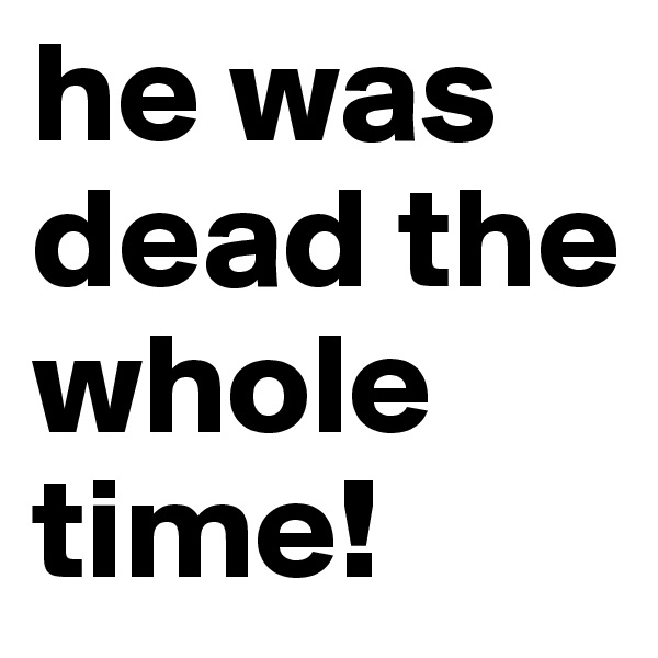 he was dead the whole time!