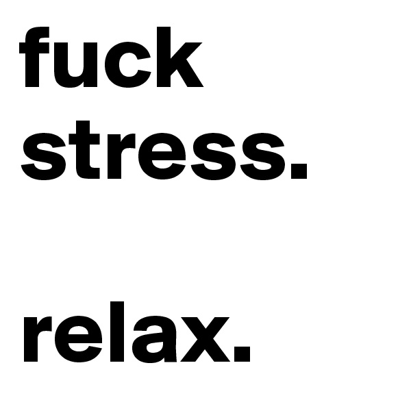 fuck stress.

relax.