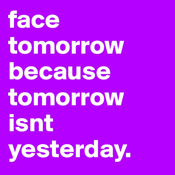 face tomorrow because tomorrow isnt yesterday. 