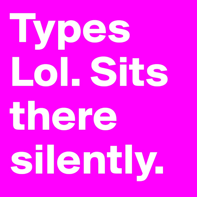 Types Lol. Sits there silently.