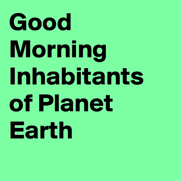 Good Morning Inhabitants of Planet Earth
