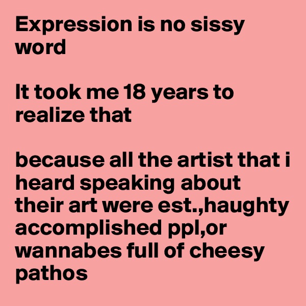 Expression is no sissy word

It took me 18 years to realize that

because all the artist that i heard speaking about their art were est.,haughty  accomplished ppl,or wannabes full of cheesy pathos