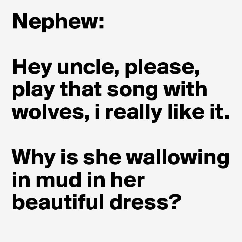 Nephew: 

Hey uncle, please, play that song with wolves, i really like it.

Why is she wallowing in mud in her beautiful dress? 