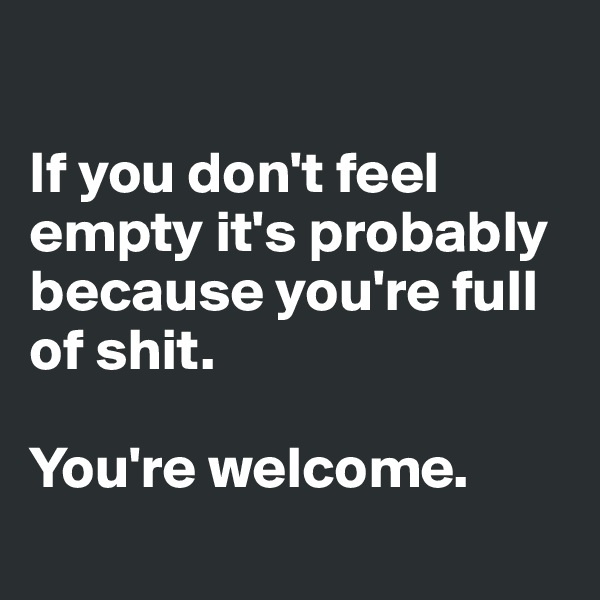 

If you don't feel empty it's probably because you're full of shit. 

You're welcome.
