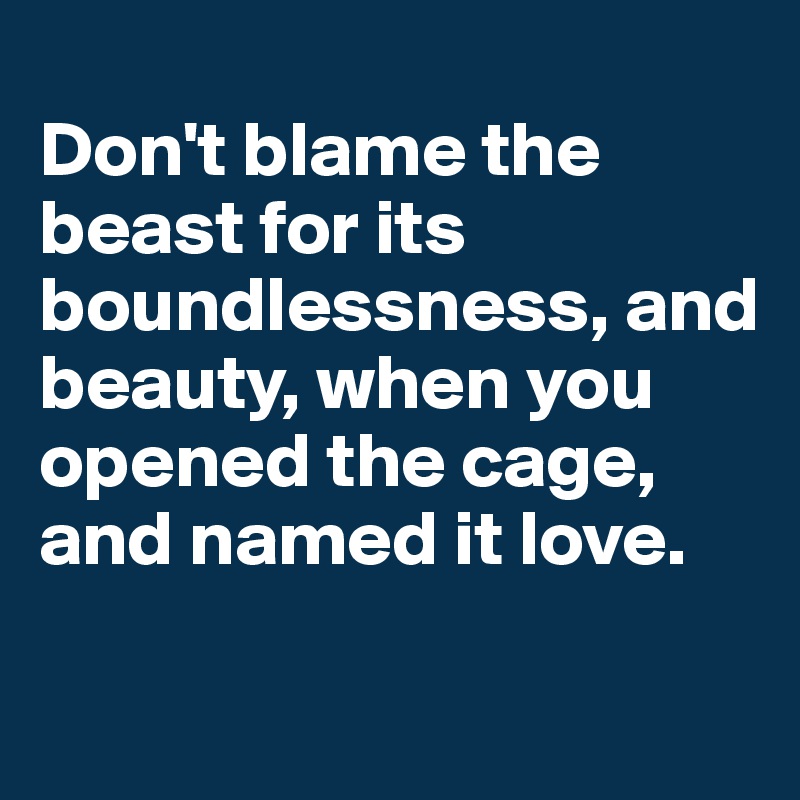 
Don't blame the beast for its boundlessness, and beauty, when you opened the cage, and named it love.

