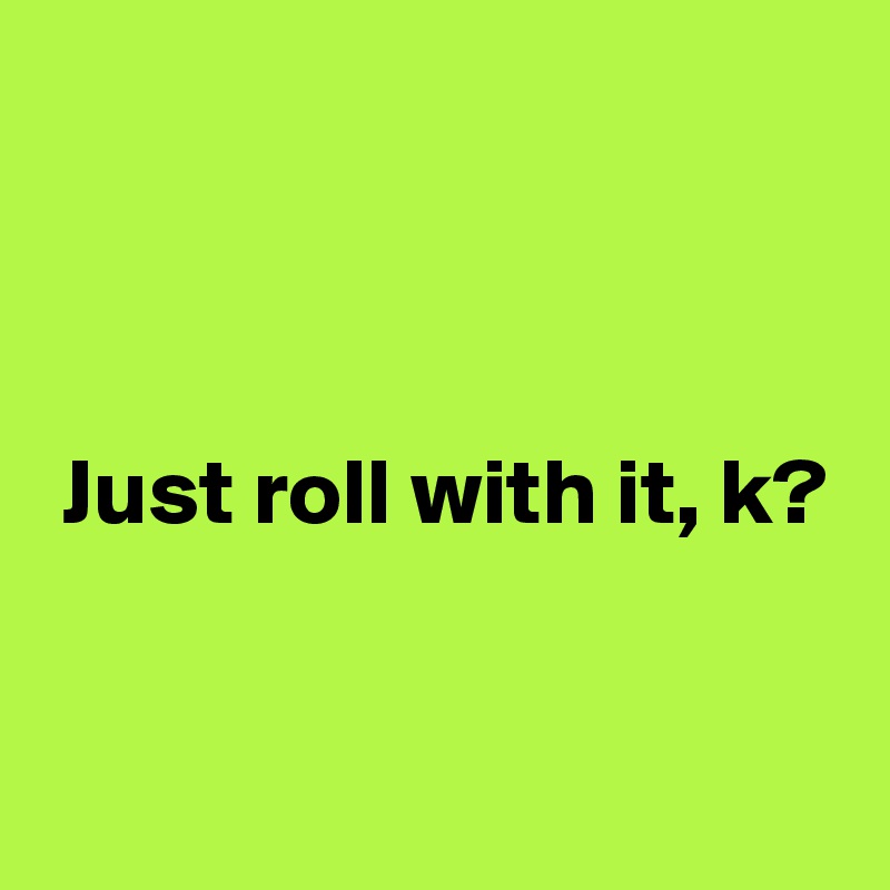 



 Just roll with it, k?


