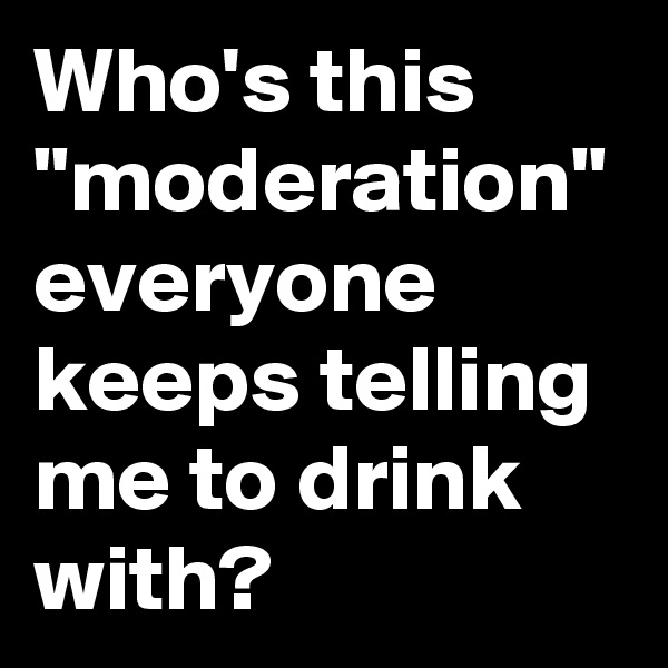 Who's this "moderation" everyone keeps telling me to drink with?