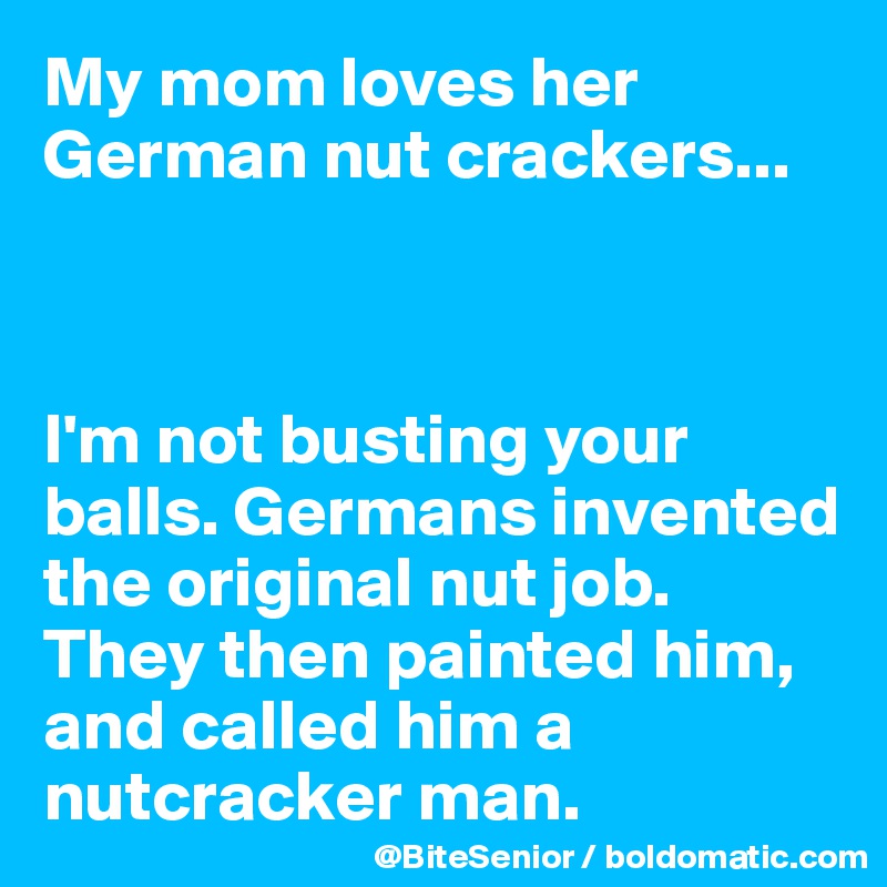 My mom loves her German nut crackers...



I'm not busting your balls. Germans invented the original nut job. They then painted him, and called him a nutcracker man. 