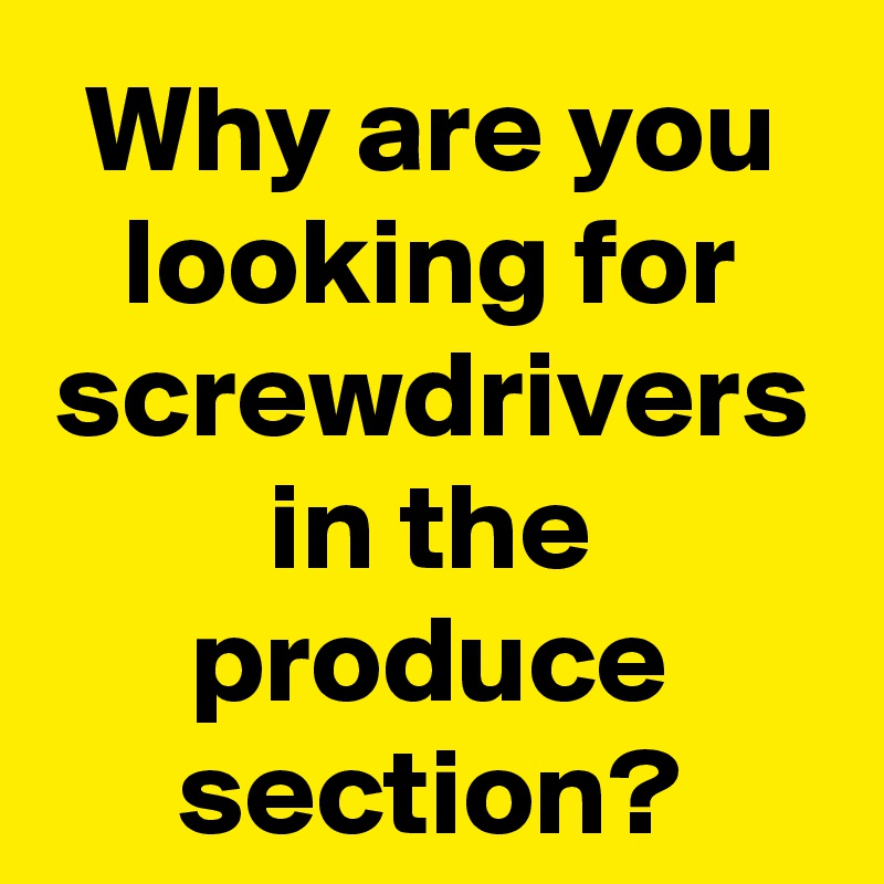 Why are you looking for screwdrivers in the produce section?