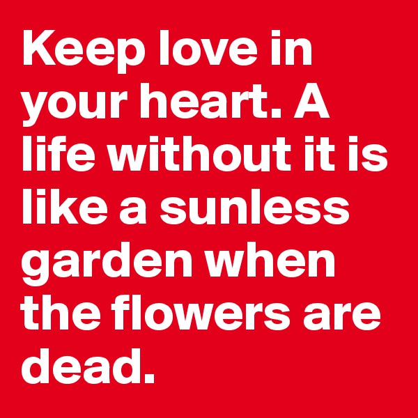 Keep love in your heart. A life without it is like a sunless garden when the flowers are dead. 