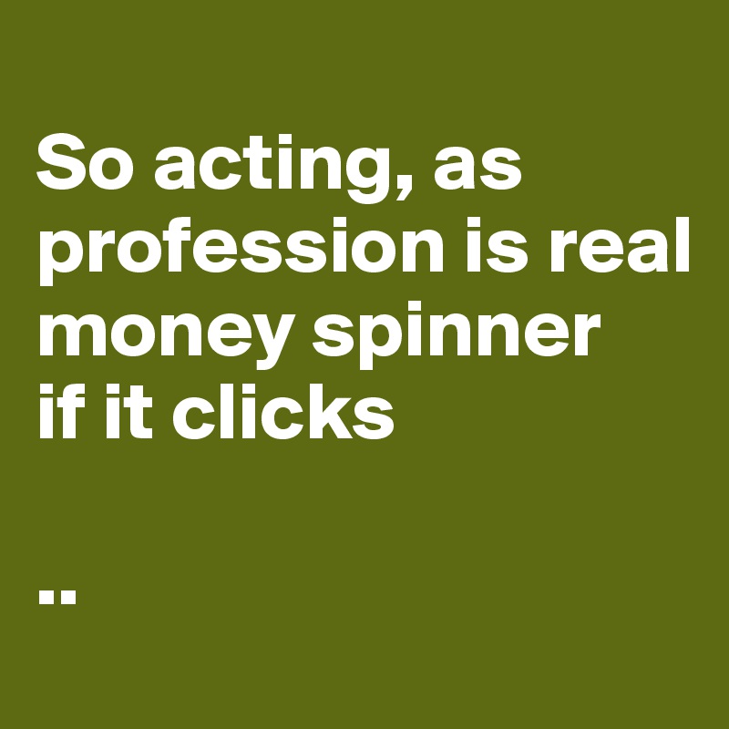 
So acting, as profession is real money spinner
if it clicks

..
