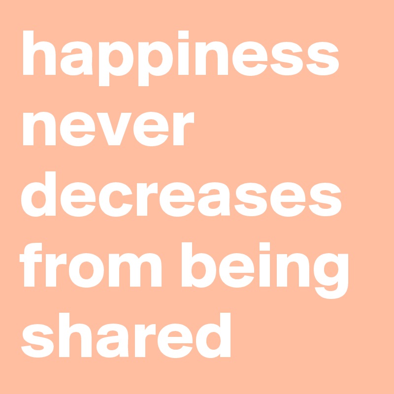 happiness never decreases from being shared