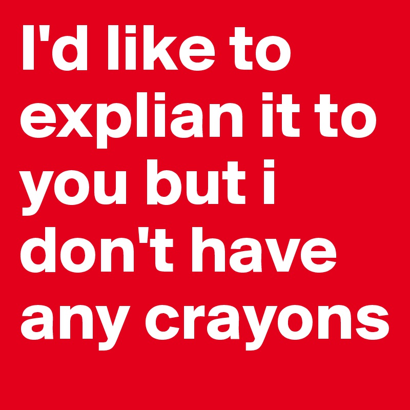 I'd like to explian it to you but i don't have any crayons