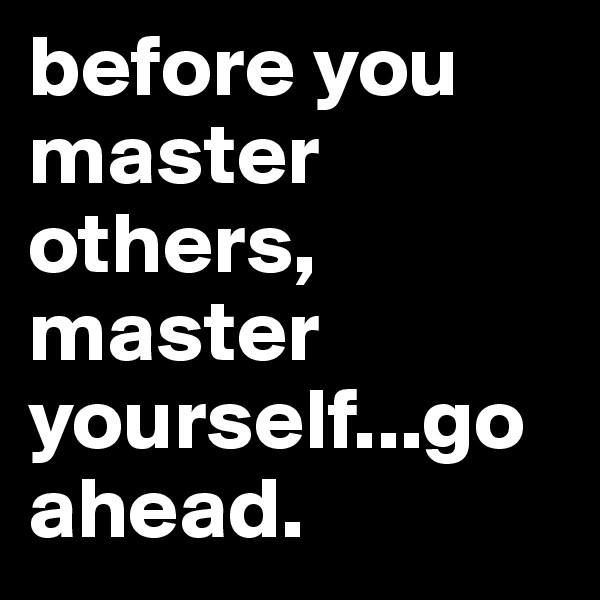 before you master others, master yourself...go ahead.