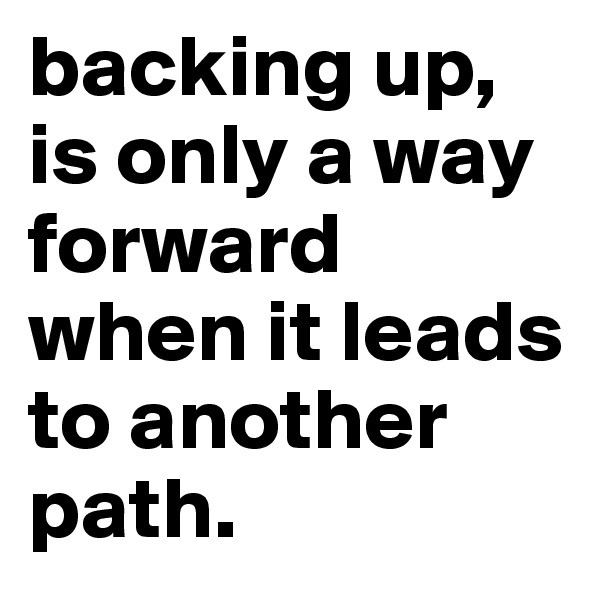 backing up, is only a way forward when it leads to another path.