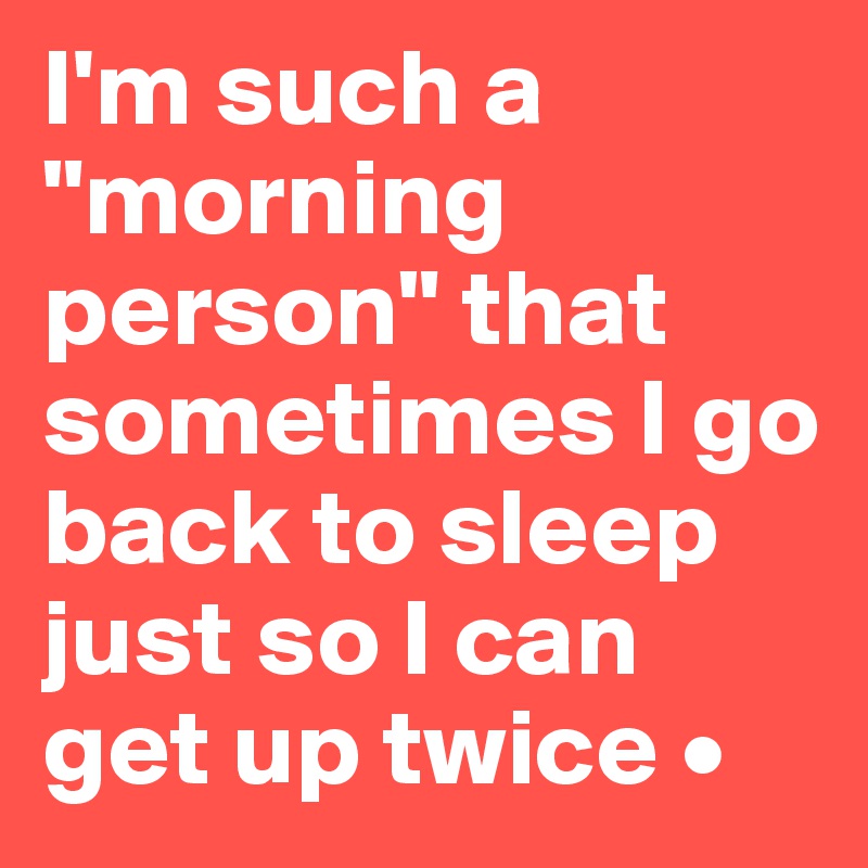 I'm such a "morning person" that sometimes I go back to sleep just so I can get up twice •