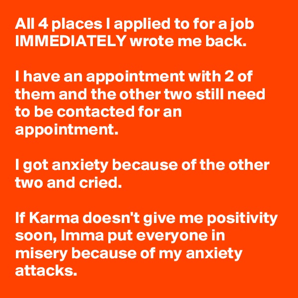 All 4 places I applied to for a job IMMEDIATELY wrote me back.

I have an appointment with 2 of them and the other two still need to be contacted for an appointment.

I got anxiety because of the other two and cried.

If Karma doesn't give me positivity soon, Imma put everyone in misery because of my anxiety attacks. 