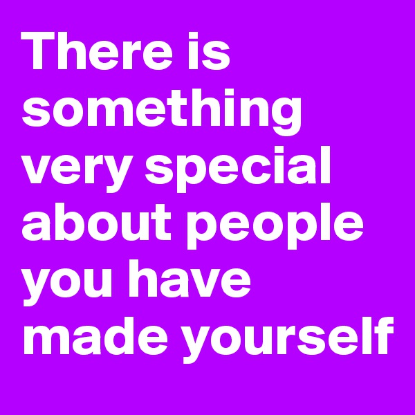 There is something very special about people you have made yourself