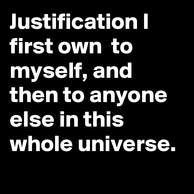 Justification I first own  to myself, and then to anyone else in this whole universe.