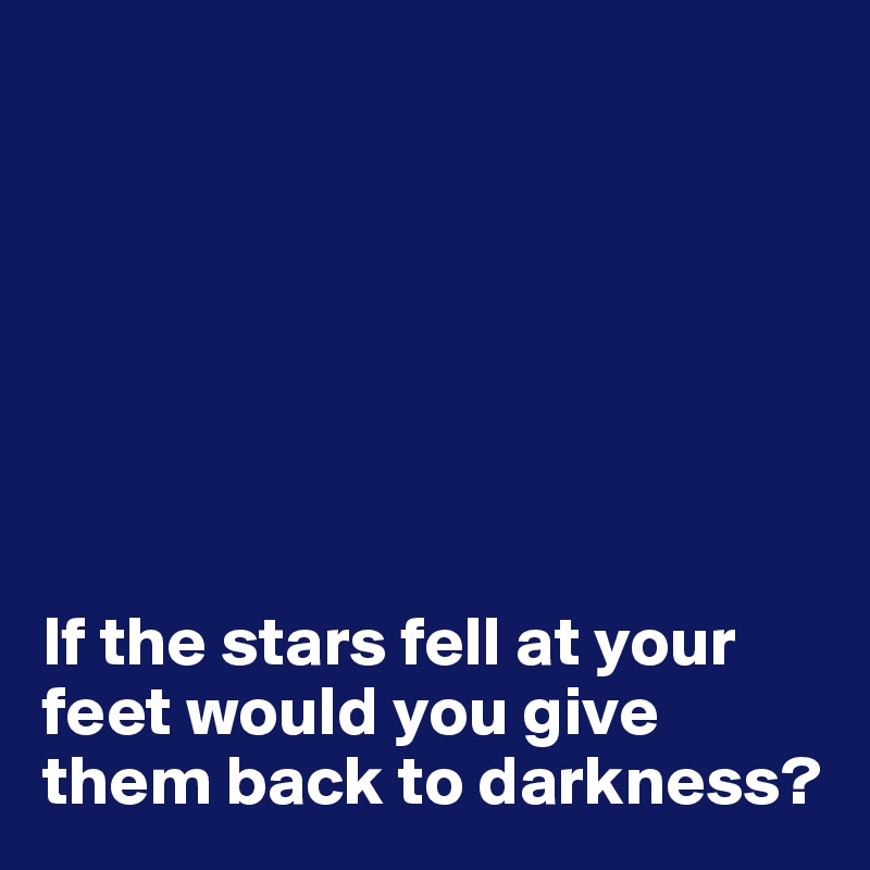 







If the stars fell at your feet would you give them back to darkness?