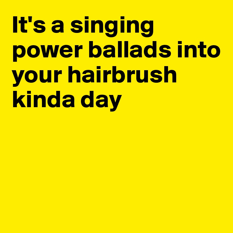 It's a singing power ballads into your hairbrush kinda day



