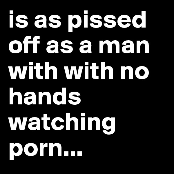 is as pissed off as a man with with no hands watching porn...