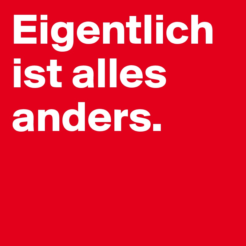 Eigentlich    
ist alles anders. 

