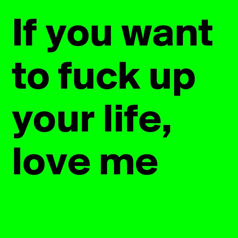 If you want to fuck up your life, love me