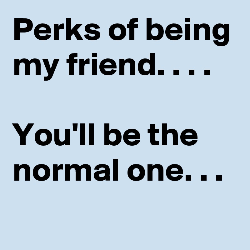 Perks of being my friend. . . . 

You'll be the normal one. . . 

