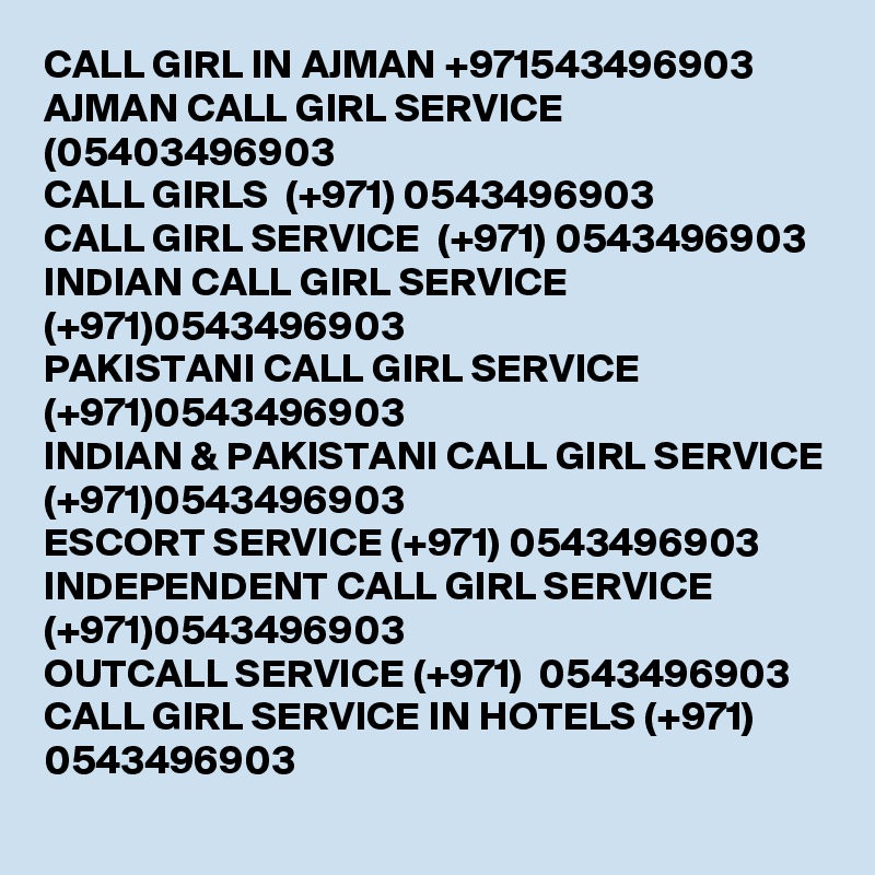 CALL GIRL IN AJMAN +971543496903 
AJMAN CALL GIRL SERVICE (05403496903 
CALL GIRLS  (+971) 0543496903 
CALL GIRL SERVICE  (+971) 0543496903 
INDIAN CALL GIRL SERVICE (+971)0543496903 
PAKISTANI CALL GIRL SERVICE (+971)0543496903 
INDIAN & PAKISTANI CALL GIRL SERVICE (+971)0543496903
ESCORT SERVICE (+971) 0543496903 
INDEPENDENT CALL GIRL SERVICE (+971)0543496903 
OUTCALL SERVICE (+971)  0543496903 
CALL GIRL SERVICE IN HOTELS (+971) 0543496903
