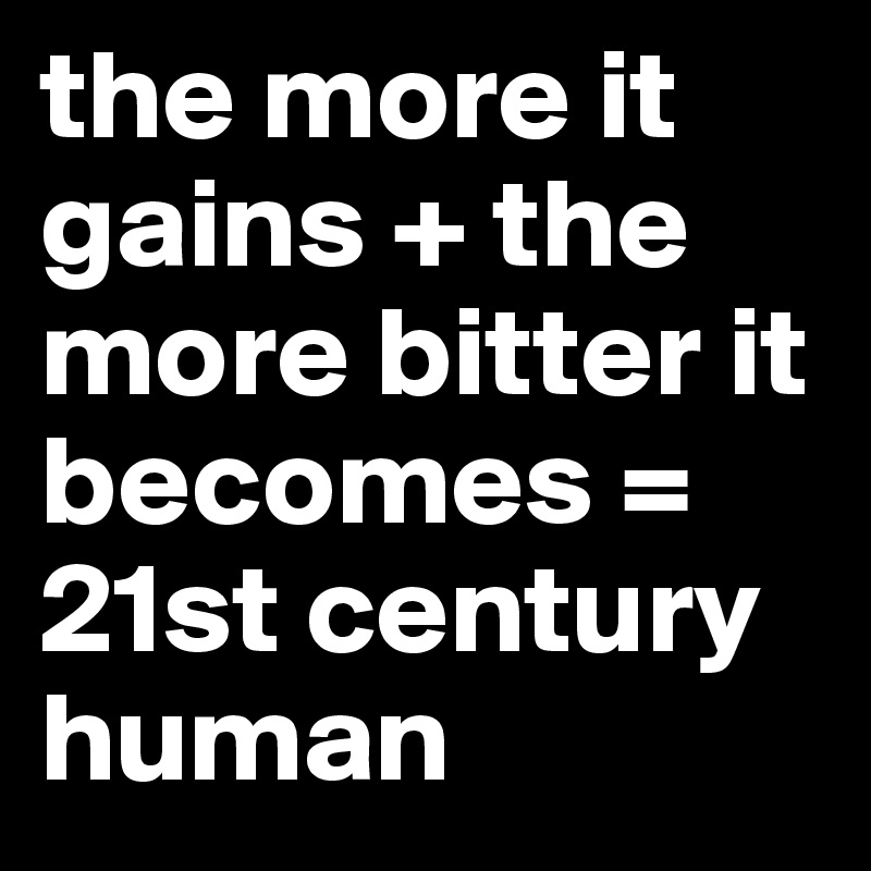 the more it gains + the more bitter it becomes = 21st century human
