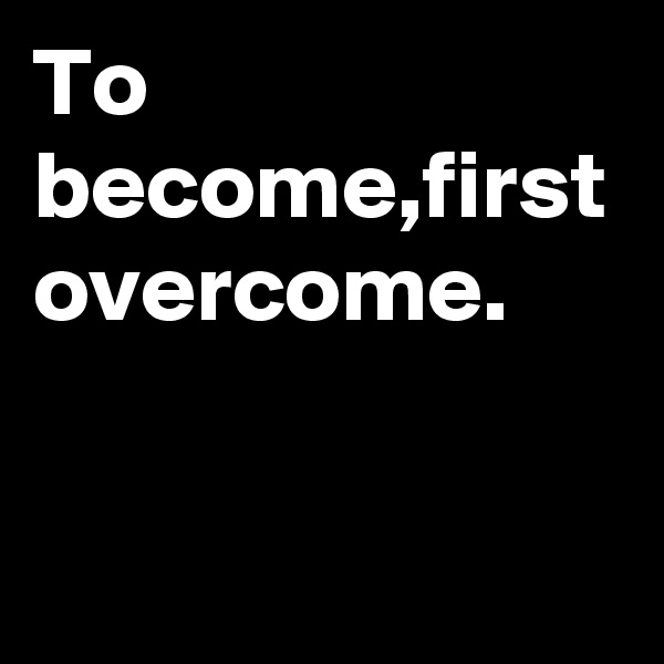 To become,first overcome.