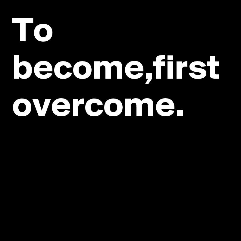 To become,first overcome.