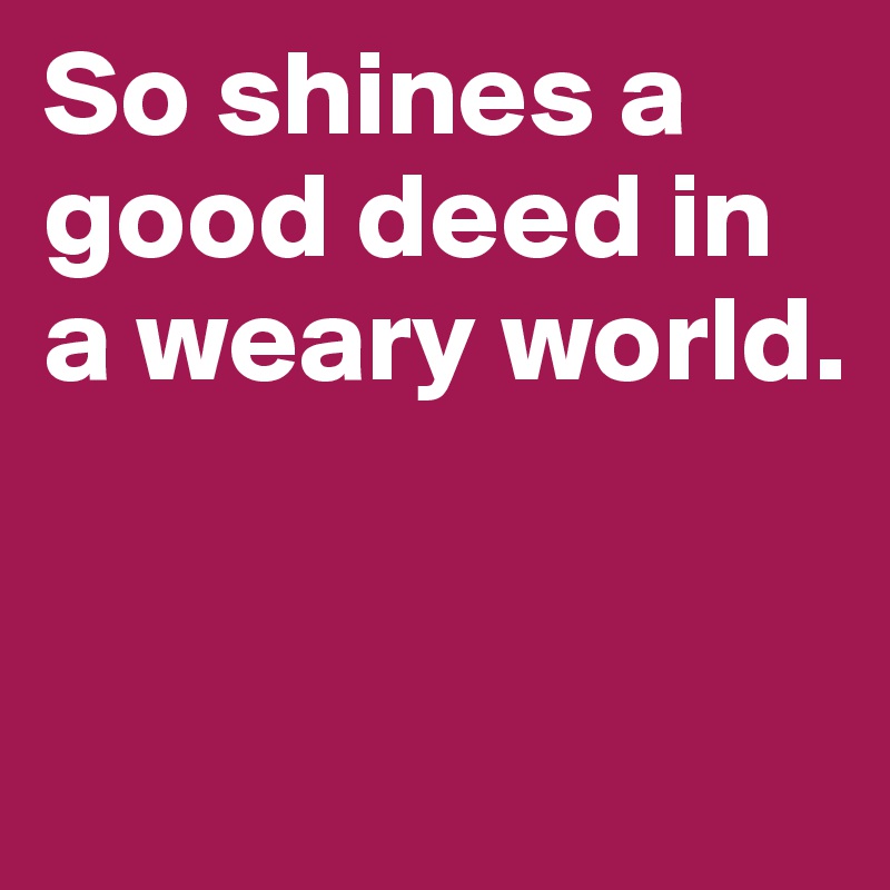 So shines a good deed in a weary world.


