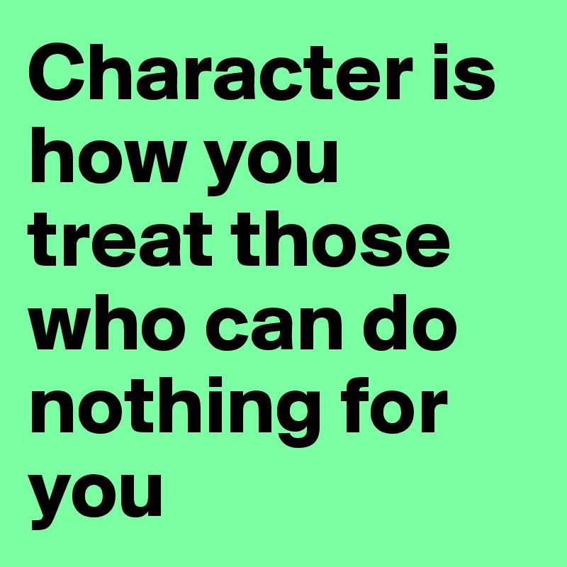 Character is how you treat those who can do nothing for you