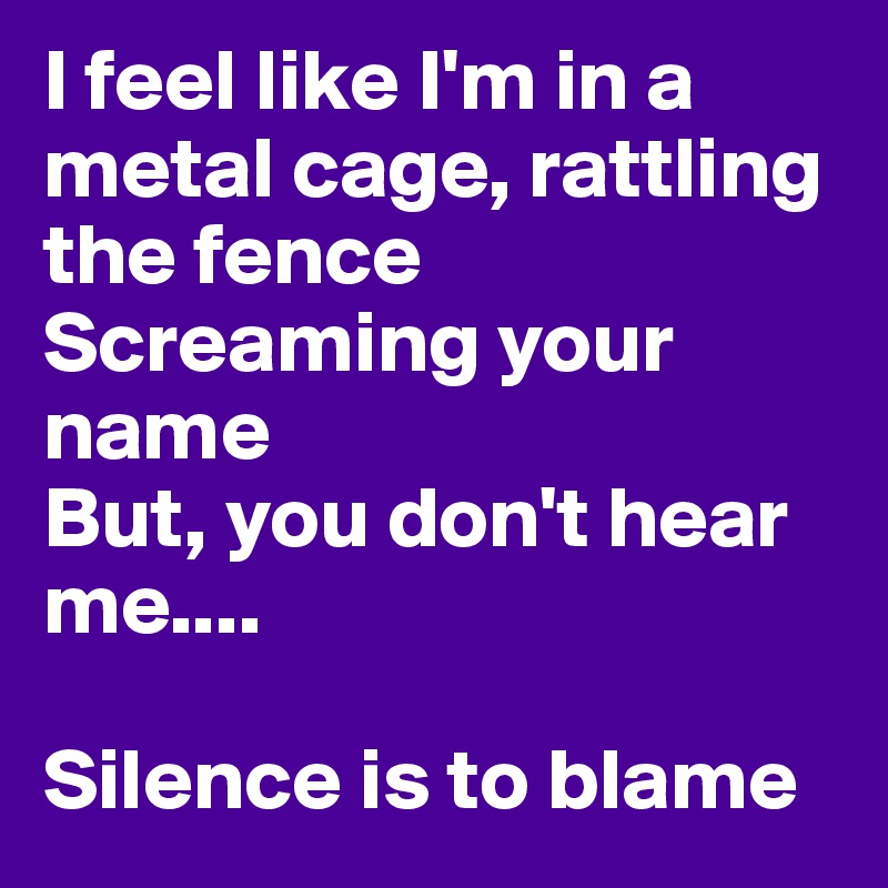 I feel like I'm in a metal cage, rattling the fence
Screaming your name 
But, you don't hear me....

Silence is to blame