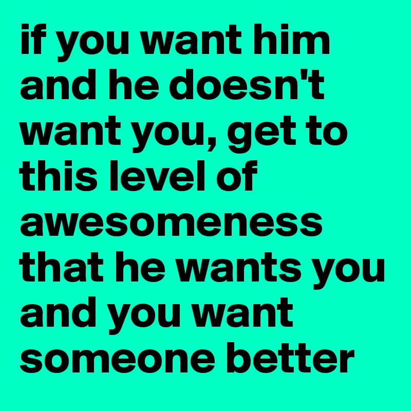 if you want him and he doesn't want you, get to this level of awesomeness that he wants you and you want someone better
