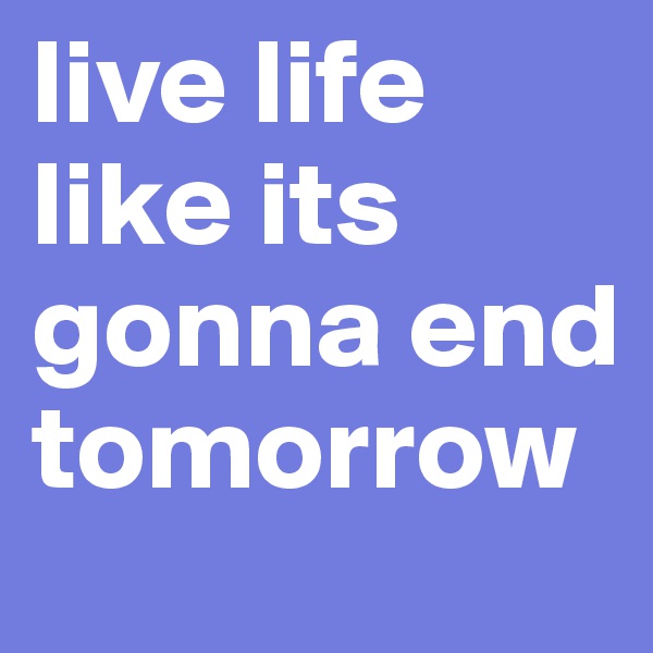 live life 
like its gonna end tomorrow 