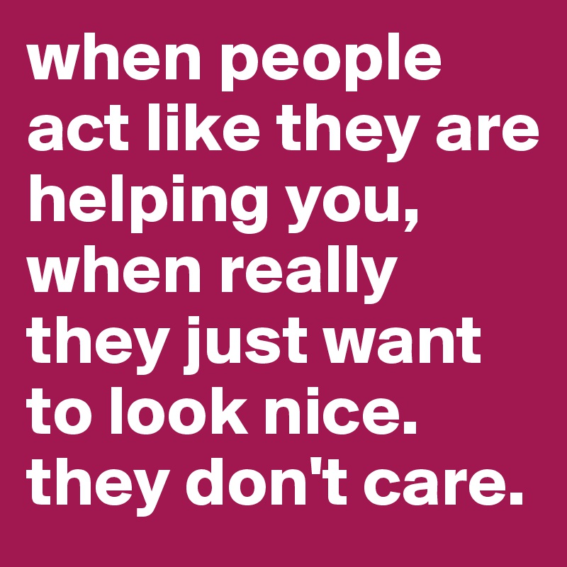 when people act like they are helping you, when really they just want to look nice. they don't care. 