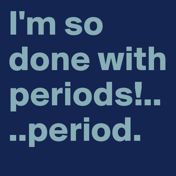 I'm so done with periods!....period.