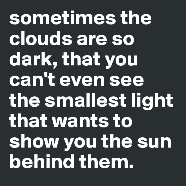 sometimes the clouds are so dark, that you can't even see the smallest light that wants to show you the sun behind them.