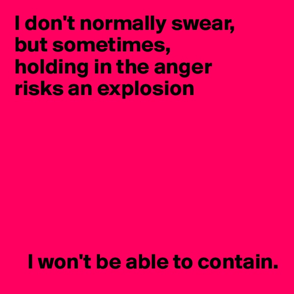 I don't normally swear,
but sometimes,
holding in the anger
risks an explosion







   I won't be able to contain.