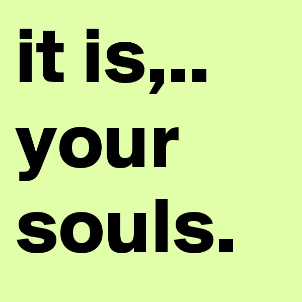 it is,.. your souls.