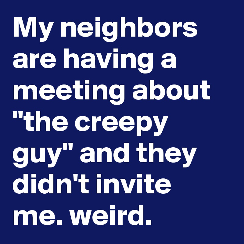 My neighbors are having a meeting about "the creepy guy" and they didn't invite me. weird.