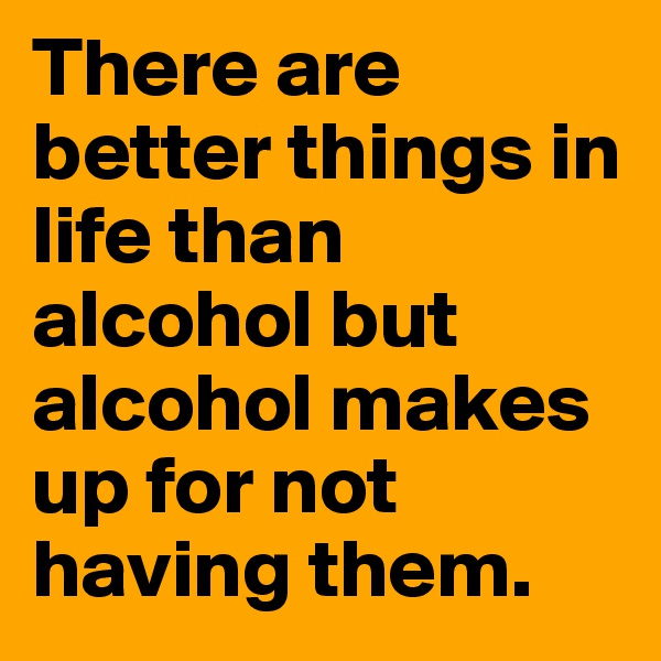 There are better things in life than alcohol but alcohol makes up for not having them.