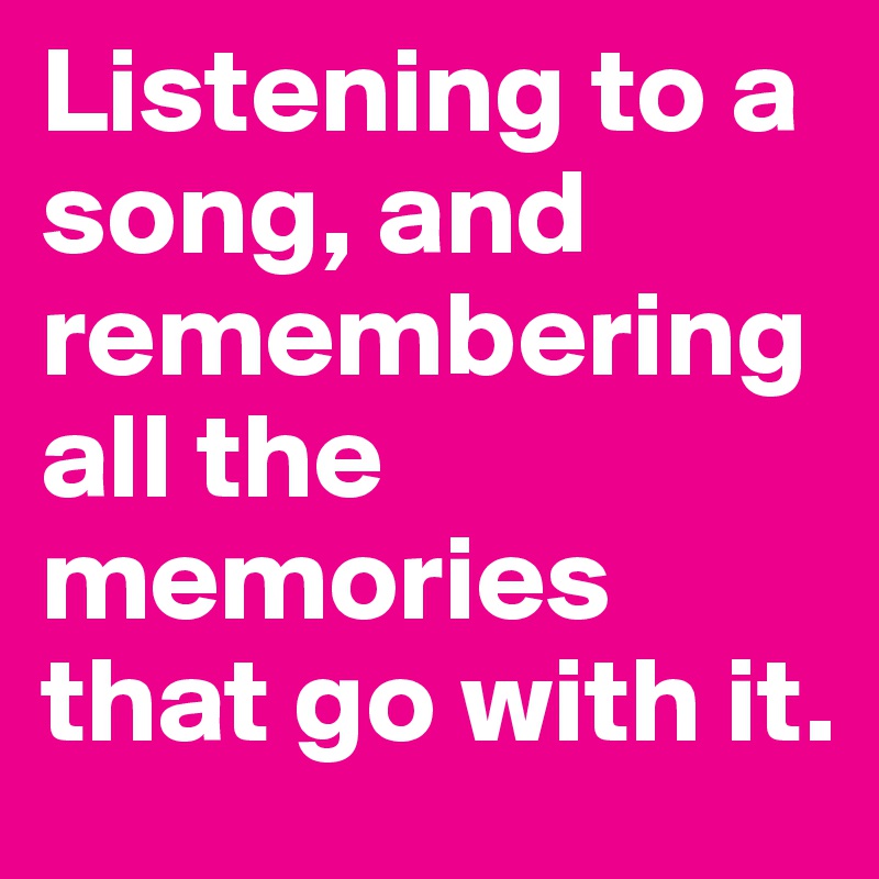 Listening to a song, and remembering all the memories that go with it.