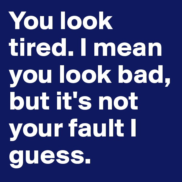 You look tired. I mean you look bad, but it's not your fault I guess.